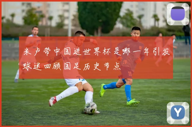 米卢带中国进世界杯是哪一年引发球迷回顾国足历史节点